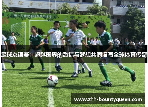 足球友谊赛：超越国界的激情与梦想共同谱写全球体育传奇