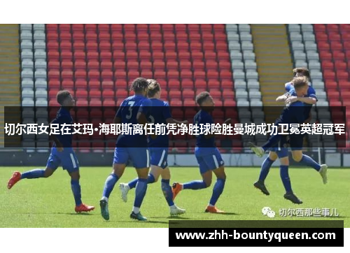 切尔西女足在艾玛·海耶斯离任前凭净胜球险胜曼城成功卫冕英超冠军 切尔西女足在艾玛·海耶斯离任前凭净胜球险胜曼城成功卫冕英超冠军